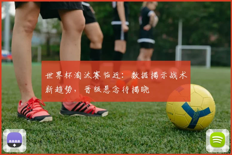 世界杯淘汰赛临近：数据揭示战术新趋势，晋级悬念待揭晓