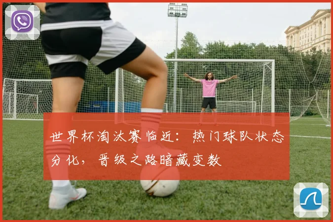 世界杯淘汰赛临近：热门球队状态分化，晋级之路暗藏变数