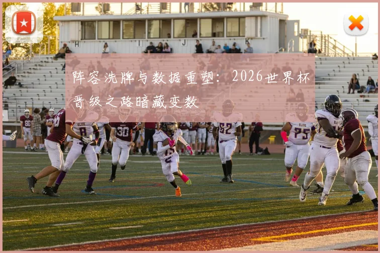 阵容洗牌与数据重塑：2026世界杯晋级之路暗藏变数