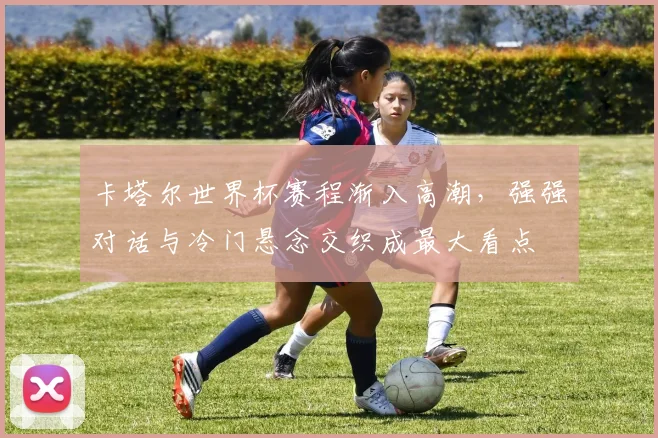 卡塔尔世界杯赛程渐入高潮，强强对话与冷门悬念交织成最大看点