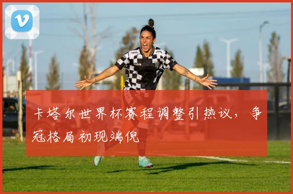 卡塔尔世界杯赛程调整引热议，争冠格局初现端倪