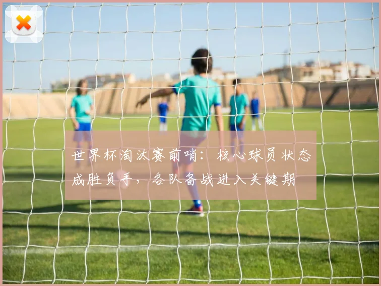 世界杯淘汰赛前哨：核心球员状态成胜负手，各队备战进入关键期
