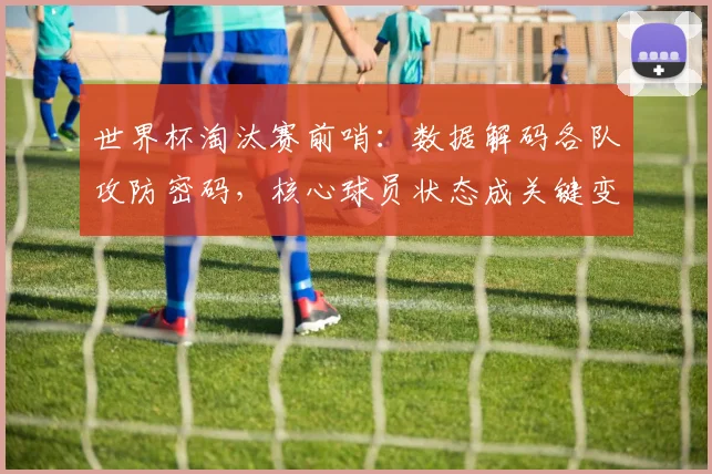 世界杯淘汰赛前哨：数据解码各队攻防密码，核心球员状态成关键变量