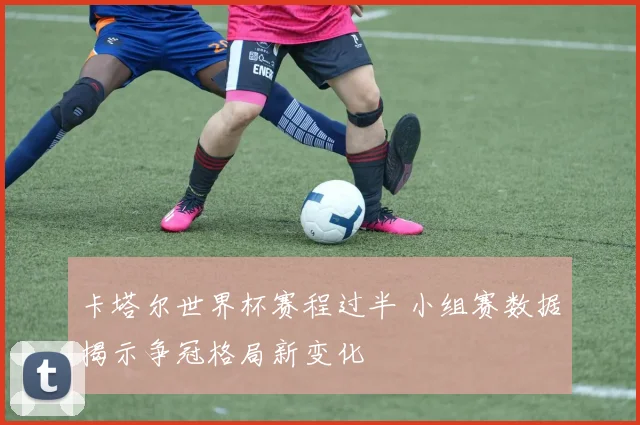 卡塔尔世界杯赛程过半 小组赛数据揭示争冠格局新变化