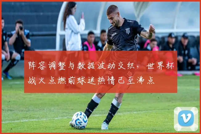 阵容调整与数据波动交织，世界杯战火点燃前球迷热情已至沸点